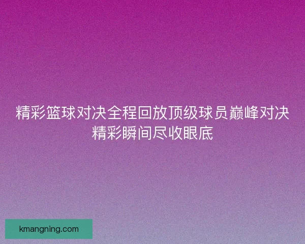精彩篮球对决全程回放顶级球员巅峰对决精彩瞬间尽收眼底