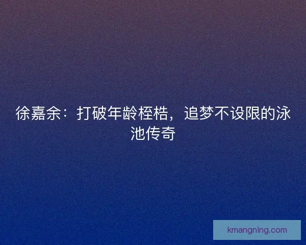 徐嘉余：打破年龄桎梏，追梦不设限的泳池传奇
