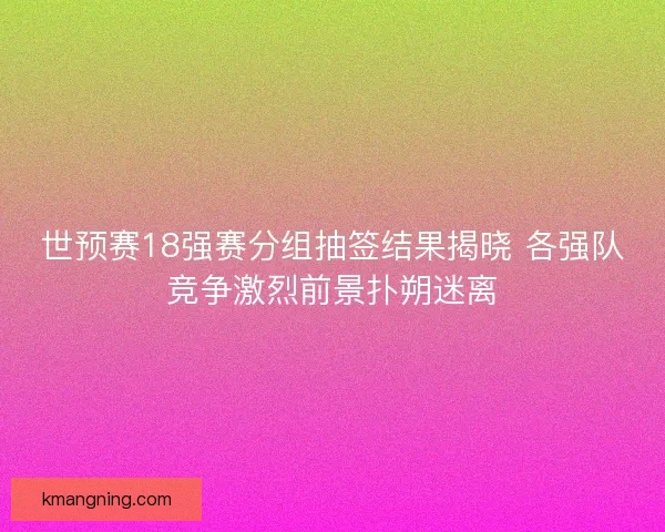 世预赛18强赛分组抽签结果揭晓 各强队竞争激烈前景扑朔迷离