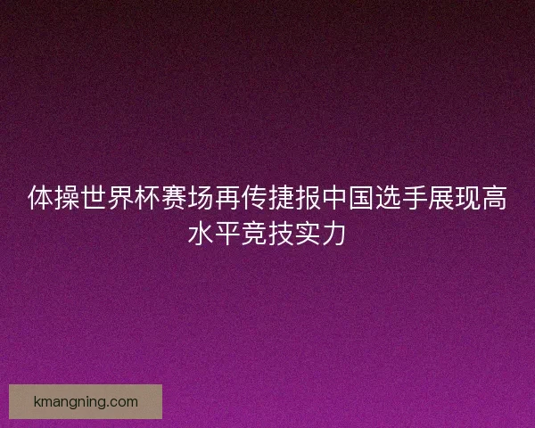 体操世界杯赛场再传捷报中国选手展现高水平竞技实力
