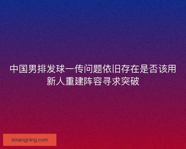 中国男排发球一传问题依旧存在是否该用新人重建阵容寻求突破