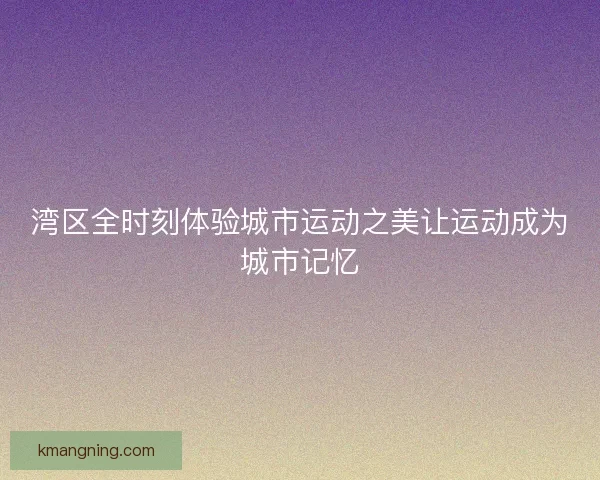 湾区全时刻体验城市运动之美让运动成为城市记忆