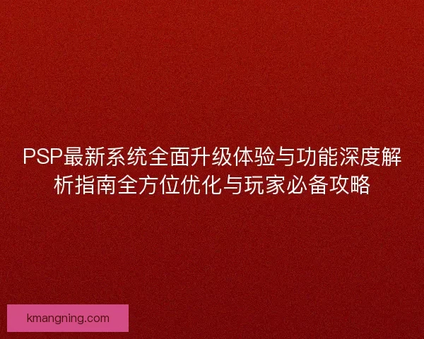 PSP最新系统全面升级体验与功能深度解析指南全方位优化与玩家必备攻略