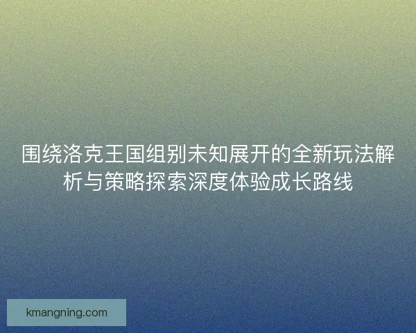 围绕洛克王国组别未知展开的全新玩法解析与策略探索深度体验成长路线