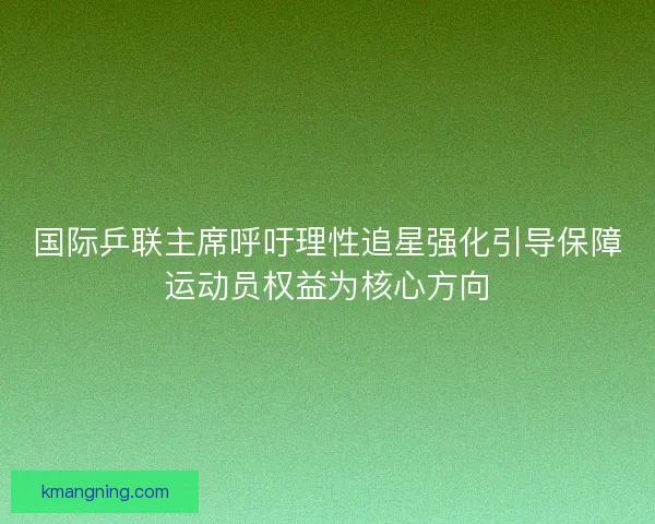 国际乒联主席呼吁理性追星强化引导保障运动员权益为核心方向