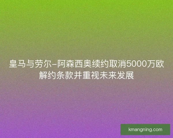 皇马与劳尔-阿森西奥续约取消5000万欧解约条款并重视未来发展