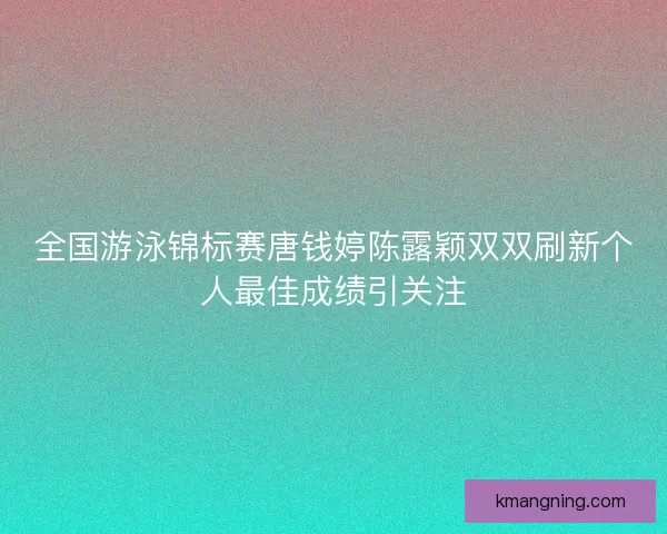 全国游泳锦标赛唐钱婷陈露颖双双刷新个人最佳成绩引关注